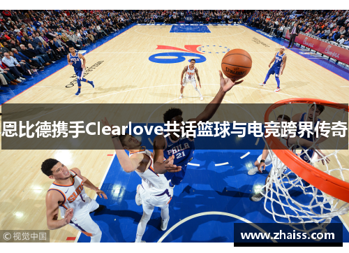 恩比德携手Clearlove共话篮球与电竞跨界传奇
