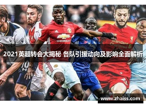 2021英超转会大揭秘 各队引援动向及影响全面解析